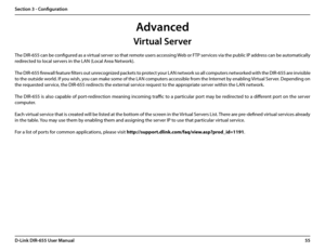 Page 5955D-Link DIR-655 User Manual
Section 3 - Configuration
The DIR-655 can be configured as a virtual server so that remote users accessing Web or FTP services via the public IP address can be automatically 
redirected to local servers in the LAN (Local Area Network). 
The DIR-655 firewall feature filters out unrecognized packets to protect your LAN network so all computers networked with the DIR-655 are invisible 
to the outside world. If you wish, you can make some of the LAN computers accessible from the...