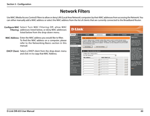 Page 6460D-Link DIR-655 User Manual
Section 3 - Configuration
Network Filters
S e l e c t   Tu r n   M A C   F i l t e r i n g   O f f,   a l l o w   M A C 
addresses listed below, or deny MAC addresses 
listed below from the drop-down menu. 
Enter the MAC address you would like to filter.
To  find  the  MAC  address  on  a  computer,  please 
refer  to  the  Networking  Basics  section  in  this 
manual. 
Select  a  DHCP  client  from  the  drop-down  menu 
and click 