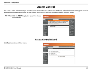 Page 6561D-Link DIR-655 User Manual
Section 3 - Configuration
Access Control
Click  the Add  Policy  button  to  start  the  Access 
Control Wizard. 
Add Policy:
The Access Control section allows you to control access in and out of your network. Use this feature as Parental Controls to only grant access to 
approved sites, limit web access based on time or dates, and/or block access from applications like P2P utilities or games.
Click Next to continue with the wizard.
Access Control Wizard  