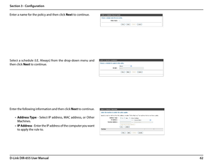 Page 6662D-Link DIR-655 User Manual
Section 3 - Configuration
Enter a name for the policy and then click Next to continue.
Select  a  schedule  (I.E.  Always)  from  the  drop-down  menu  and 
then click Next to continue.
Enter the following information and then click Next to continue.
• Address Type  -  Select  IP  address,  MAC  address,  or  Other 
Machines.
• IP Address - Enter the IP address of the computer you want 
to apply the rule to.  