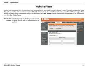 Page 6864D-Link DIR-655 User Manual
Section 3 - Configuration
Enter the keywords or URLs that you want to block 
(or allow). Any URL with the keyword in it will be 
blocked.
Website URL/
Domain:
Website Filters are used to deny LAN computers from accessing specific web sites by the URL or domain. A URL is a specially formatted text string 
that defines a location on the Internet. If any part of the URL contains the blocked word, the site will not be accessible and the web page will not 
display. To use this...