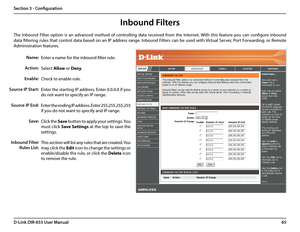 Page 6965D-Link DIR-655 User Manual
Section 3 - Configuration
Enter a name for the inbound filter rule.
Select Allow or Deny.
Check to enable rule.
Enter the starting IP address. Enter 0.0.0.0 if you 
do not want to specify an IP range.
Enter the ending IP address. Enter 255.255.255.255 
if you do not want to specify and IP range.
Click the Save button to apply your settings. You 
must click Save Settings at the top to save the 
settings.
This section will list any rules that are created. You 
may click the...