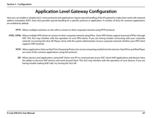 Page 7167D-Link DIR-655 User Manual
Section 3 - Configuration
Application Level Gateway Configuration
Here you can enable or disable ALG’s. Some protocols and applications require special handling of the IP payload to make them work with network 
address translation (NAT ). Each ALG provides special handling for a specific protocol or application. A number of ALGs for common applications 
are enabled by default.
Allows multiple machines on the LAN to connect to their corporate network using PPTP protocol....