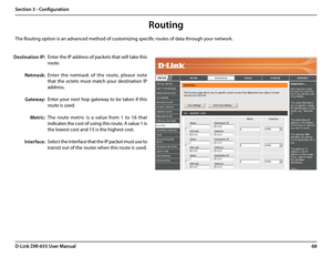 Page 7268D-Link DIR-655 User Manual
Section 3 - Configuration
Enter the IP address of packets that will take this 
route.
Enter  the  netmask  of  the  route,  please  note 
that  the  octets  must  match  your  destination  IP 
address.
Enter your next hop gateway to be taken if this 
route is used.
The  route  metric  is  a  value  from  1  to  16  that 
indicates the cost of using this route. A value 1 is 
the lowest cost and 15 is the highest cost. 
Select the interface that the IP packet must use to...