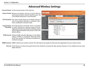 Page 7369D-Link DIR-655 User Manual
Section 3 - Configuration
Set the transmit power of the antennas.
Beacons  are  packets  sent  by  an  Access  Point  to 
synchronize a wireless network. Specify a value. 100 
is the default setting and is recommended. 
This  value  should  remain  at  its  default  setting  of 
2432.  If  inconsistent  data  flow  is  a  problem,  only  a 
minor modification should be made.
The  fragmentation  threshold,  which  is  specified 
in  bytes,  deter mines  whether  packets  will...