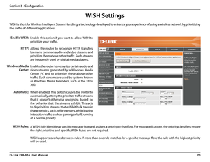 Page 7470D-Link DIR-655 User Manual
Section 3 - Configuration
WISH is short for Wireless Intelligent Stream Handling, a technology developed to enhance your experience of using a wireless network by prioritizing 
the traffic of different applications. 
Enable this option if you want to allow WISH to 
prioritize your traffic. 
Enable WISH:
Allows  the  router  to  recognize  HTTP  transfers 
for many common audio and video streams and 
prioritize them above other traffic. Such streams 
are frequently used by...