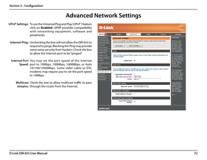 Page 7672D-Link DIR-655 User Manual
Section 3 - Configuration
To use the Universal Plug and Play (UPnP™) feature 
click  on Enabled.  UPNP  provides  compatibility 
with  net work ing  equipment,  sof t ware  and 
peripherals.
Unchecking the box will not allow the DIR-655 to 
respond to pings. Blocking the Ping may provide 
some extra security from hackers. Check the box 
to allow the Internet port to be “pinged”.
You  may  set  the  por t  speed  of  the  Internet 
port  to  10Mbps,  100Mbps,  1000Mbps,  or...