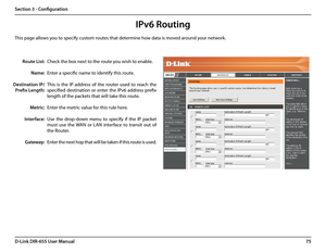 Page 7975D-Link DIR-655 User Manual
Section 3 - Configuration
IPv6 Routing
Check the box next to the route you wish to enable. 
Enter a specific name to identify this route.
This  is  the  IP  address  of  the  router  used  to  reach  the 
specified  destination  or  enter  the  IPv6  address  prefix 
length of the packets that will take this route. 
Enter the metric value for this rule here.
Use  the  drop-down  menu  to  specify  if  the  IP  packet 
must  use  the  WAN  or  LAN  interface  to  transit  out...