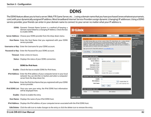 Page 8682D-Link DIR-655 User Manual
Section 3 - Configuration
Dynamic  Domain  Name  System  is  a  method  of  keeping  a 
domain name linked to a changing IP Address. Check the box 
to enable DDNS.
Choose your DDNS provider from the drop-down menu.
Enter  the  Host  Name  that  you  registered  with  your  DDNS 
service provider.
Enter the Username for your DDNS account.
Enter the Password for your DDNS account.
Enter a time (in hours).
Displays the status of your DDNS connection.
DDNS for IPv6 Hosts
Check...