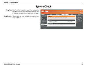 Page 8783D-Link DIR-655 User Manual
Section 3 - Configuration
The  Ping  Test  is  used  to  send  Ping  packets  to 
test  if  a  computer  is  on  the  Internet.  Enter  the 
IP Address that you wish to Ping, and click Ping.
Th e   re s u l t s   o f   yo u r   p i n g   a t te m p t s   w i l l   b e 
displayed here.
System Check
Ping Test:
Ping Results:  