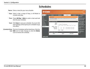 Page 8884D-Link DIR-655 User Manual
Section 3 - Configuration
Enter a name for your new schedule.
Select  a  day,  a  range  of  days,  or  All  Week  to 
include every day.
Check All  Day  -  24hrs  or  enter  a  start  and  end 
time for your schedule.
Click Save to save your schedule. You must click 
Save Settings at the top for your schedules to go 
into effect.
The list of schedules will be listed here. Click the 
Edit  icon  to  make  changes  or  click  the Delete 
icon to remove the schedule.
Name:...