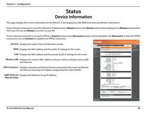 Page 8985D-Link DIR-655 User Manual
Section 3 - Configuration
This page displays the current information for the DIR-655. It will display the LAN, WAN (Internet), and Wireless information.
If your Internet connection is set up for a Dynamic IP address then a Release button and a Renew button will be displayed. Use Release to disconnect 
from your ISP and use Renew to connect to your ISP. 
If your Internet connection is set up for PPPoE, a Connect button and a Disconnect button will be displayed. Use Disconnect...