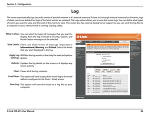 Page 9086D-Link DIR-655 User Manual
Section 3 - Configuration
Log
What to View:
View Levels:
Apply Log 
Settings:
Refresh:
Clear:
Email Now:
Save Log:
You can select the types of messages that you want to 
display  from  the  log.  Firewall  &  Security,  System,  and 
Router Status messages can be selected.
T h e r e   a r e   t h r e e   l e v e l s   o f   m e s s a g e   i m p o r t a n c e : 
Informational, Warning, and Critical. Select the levels 
that you want displayed in the log.
Will filter the log...