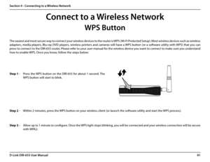 Page 9591D-Link DIR-655 User Manual
Section 4 - Connecting to a Wireless Network
WPS Button
Step 2 - Within 2 minutes, press the WPS button on your wireless client (or launch the software utility and start the WPS process).
The easiest and most secure way to connect your wireless devices to the router is WPS (Wi-Fi Protected Setup). Most wireless devices such as wireless 
adapters, media players, Blu-ray DVD players, wireless printers and cameras will have a WPS button (or a software utility with WPS) that you...