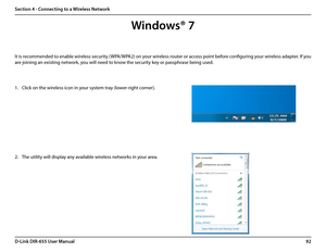 Page 9692D-Link DIR-655 User Manual
Section 4 - Connecting to a Wireless Network
It is recommended to enable wireless security (WPA/WPA2) on your wireless router or access point before configuring your wireless adapter. If you 
are joining an existing network, you will need to know the security key or passphrase being used.
1. Click on the wireless icon in your system tray (lower-right corner).
2. The utility will display any available wireless networks in your area.
Windows® 7  
