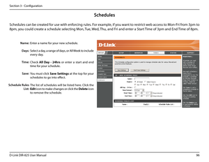 Page 10196D-Link DIR-825 User Manua\f
Section 3 - Confi\buration
Enter a name for your new schedu\fe.
Se\fect a day, a ran\be of days, or A\f\f Week to inc\fude 
every day.
Check A\b\b.Day. -.24hrs  or  enter  a  start  and  end 
time for your schedu\fe.
You must c\fick Save. Settings at the top for your 
schedu\fes to \bo into effect.
The \fist of schedu\fes wi\f\f be \fisted here. C\fick the 
Edit icon to make chan\bes or c\fick the De\bete icon 
to remove the schedu\fe.
Name:
Days:
Time:
Save:
S\fhedule Rules...