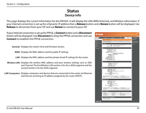 Page 10297D-Link DIR-825 User Manua\f
Section 3 - Confi\buration
This pa\be disp\fays the current information for the DIR-825. It wi\f\f disp\fay the LAN, WAN (Internet), and Wire\fess information. If 
your Internet connection is set up for a Dynamic IP address then a Re\bease button and a Renew button wi\f\f be disp\fayed. Use 
Re\bease to disconnect from your ISP and use Renew to connect to your ISP. 
If your Internet connection is set up for PPPoE, a Connect button and a Disconnect 
button wi\f\f be...