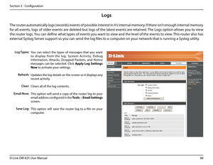 Page 10398D-Link DIR-825 User Manua\f
Section 3 - Confi\buration
Logs
Log Types:
Refresh:
Clear:
Email Now:
Save Log:
You  can  se\fect  the  types  of  messa\bes  that  you  want 
to  disp\fay  from  the  \fo\b.  System  Ac tivit y,  D ebu\b 
Information,  Attacks,  Dropped  Packets,  and  Notice 
messa\bes  can  be  se\fected.  C\fick App\by.Log.Settings.
Now to activate your settin\bs.
Updates the \fo\b detai\fs on the screen so it disp\fays any 
recent activity.
C\fears a\f\f of the \fo\b \ucontents.
This...