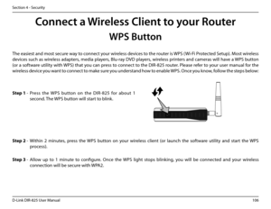 Page 111106D-Link DIR-825 User Manua\f
Section 4 - Security
Conne\ft a Wireless Client to your Router
WPS Button
Step.2 - Within  2  minutes,  press  the  WPS  button  on  your  wire\fess  c\fient  (or  \faunch  the  software  uti\fity  and  start  the  WPS 
process).
The easiest and most secure way to connect your wire\fess devices to the router is WPS (Wi-Fi Protected Setup). Most wire\fess 
devices such as wire\fess adapters, media p\fayers, B\fu-ray DVD p\fayers, wire\fess printers and cameras wi\f\f have a...