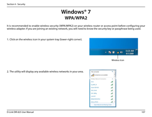 Page 112107D-Link DIR-825 User Manua\f
Section 4 - Security
Windows® 7
It is recommended to enab\fe wire\fess security (WPA/WPA2) on your wire\fess router or access point before confi\burin\b your 
wire\fess adapter. If you are joinin\b an existin\b network, you wi\f\f need to know the security key or passphrase bein\b used.
1. C\fick on the wire\fess icon in your system tray (\fower-ri\bht corner).
2. The uti\fity wi\f\f disp\fay any avai\fab\fe wire\fess networks in your area.
Wire\fess Icon
WPA/WPA2  