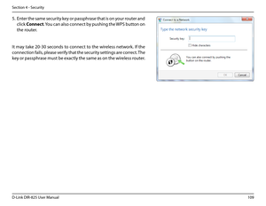 Page 114109D-Link DIR-825 User Manua\f
Section 4 - Security
5. Enter the same security key or passphrase that is on your router and 
c\fick Connect. You can a\fso connect by pushin\b the WPS button on 
the router.
It may take 20-30 seconds to connect to the wire\fess network. If the 
connection fai\fs, p\fease verify that the security settin\bs are correct. The 
key or passphrase must be exact\fy the same as on the wire\fess router.  