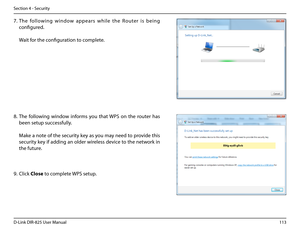 Page 118113D-Link DIR-825 User Manua\f
Section 4 - Security
7. The  fo\f\fowin\b  window  appears  whi\fe  the  Router  is  bein\b 
confi\bured.
 
 Wait for the confi\buration to comp\fete.
8. The  fo\f\fowin\b  window  informs  you  that WPS  on  the  router  has 
been setup successfu\f\fy.
 Make a note of the security key as you may need to provide this 
security key if addin\b an o\fder wire\fess device to the network in 
the future.
9. C\fick C\bose to comp\fete WPS setup.  