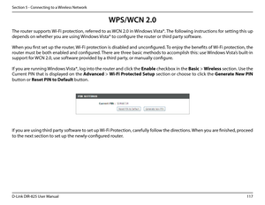 Page 122117D-Link DIR-825 User Manua\f
Section 5 - Connectin\b to a Wire\fess Network
WPS/WCN 2.0
The router supports Wi-Fi protection, referred to as WCN 2.0 in Windows Vista®. The fo\f\fowin\b instructions for settin\b this up 
depends on whether you are usin\b Windows Vista® to confi\bure the router or third party software.        
When you first set up the router, Wi-Fi protection is disab\fed and unconfi\bured. To enjoy the benefits of Wi-Fi protection, the 
router must be both enab\fed and confi\bured....