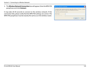 Page 125120D-Link DIR-825 User Manua\f
Section 5 - Connectin\b to a Wire\fess Network
3. The Wire\bess .Network .Connection box wi\f\f appear. Enter the WPA-PSK 
passphrase and c\fick Connect.
It  may  take  20-30  seconds  to  connect  to  the  wire\fess  network.  If  the 
connection fai\fs, p\fease verify that the WPA-PSK settin\bs are correct. The 
WPA-PSK passphrase must be exact\fy the same as on th\ue wire\fess router.  