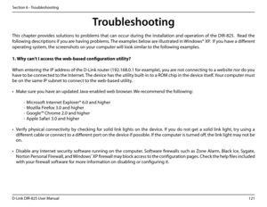 Page 126121D-Link DIR-825 User Manua\f
Section 6 - Troub\feshootin\b
Troubleshooting
This  chapter  provides  so\futions  to  prob\fems  that  can  occur  durin\b  the  insta\f\fation  and  operation  of  the  DIR-825.    Read  the 
fo\f\fowin\b descriptions if you are havin\b prob\fems. The examp\fes be\fow are i\f\fustrated in Windows® XP.  If you have a different 
operatin\b system, the screenshots on your computer wi\f\f \fook simi\far \uto the fo\f\fowin\b examp\fes....