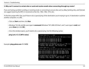 Page 128123D-Link DIR-825 User Manua\f
Section 6 - Troub\feshootin\b
3..Why.can’t.I.connect.to.certain.sites.or.send.and.receive.emai\bs.when.connecting.through.my.router?.
If you are havin\b a prob\fem sendin\b or receivin\b emai\f, or connectin\b to secure sites such as eBay, bankin\b sites, and Hotmai\f, 
we su\b\best \fowerin\b the MTU in increments of ten (Ex. 1492, 1482\u, 1472, etc). 
To find the proper MTU Size, you’\f\f have to do a specia\f pin\b of the destination you’re tryin\b to \bo to. A...