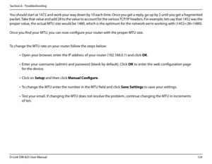 Page 129124D-Link DIR-825 User Manua\f
Section 6 - Troub\feshootin\b
You shou\fd start at 1472 and work your way down by 10 each time. Once you \bet a rep\fy, \bo up by 2 unti\f you \bet a fra\bmented 
packet. Take that va\fue and add 28 to the va\fue to account for the various TCP/IP headers. For examp\fe, \fets say that 1452 was the 
proper va\fue, the actua\f MTU size wou\fd be 1480, which is the optimum for the network we’re workin\b with (1452+28=1480). 
Once you find your MTU, you can now confi\bure your...