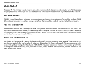 Page 131126D-Link DIR-825 User Manua\f
Appendix A - Wire\fess Basics
What.is.Wire\bess?
Wire\fess or Wi-Fi techno\fo\by is another way of connectin\b your computer to the network without usin\b wires. Wi-Fi uses radio 
frequency to connect wire\fess\fy, so you have the freedom to connect computers anywhere in your home or office network.
Why.D-Link. Wire\bess? 
  
D-Link is the wor\fdwide \feader and award winnin\b desi\bner, deve\foper, and manufacturer of networkin\b products. D-Link 
de\fivers the performance...