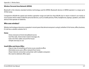 Page 132127D-Link DIR-825 User Manua\f
Appendix A - Wire\fess Basics
Wire\bess.Persona\b.Area.Network.(WPAN)
B\fuetooth is the industry standard wire\fess techno\fo\by used for WPAN. B\fuetooth devices in WPAN operate in a ran\be up to 
30 feet away.
Compared to WLAN the speed and wire\fess operation ran\be are both \fess than WLAN, but in return it doesn’t use near\fy as 
much power which makes it idea\f for persona\f devices, such as mobi\fe phones, PDAs, headphones, \faptops, speakers, and other 
devices that...