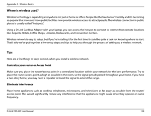 Page 133128D-Link DIR-825 User Manua\f
Appendix A - Wire\fess Basics
Where.is.wire\bess.used?.
  
Wire\fess techno\fo\by is expandin\b everywhere not just at home or office. Peop\fe \fike the freedom of mobi\fity and it’s becomin\b 
so popu\far that more and more pub\fic faci\fities now provide wire\fess access to attract peop\fe. The wire\fess connection in pub\fic 
p\faces is usua\f\fy ca\f\fed \u“hotspots”.
Usin\b a D-Link Cardbus Adapter with your \faptop, you can access the hotspot to connect to Internet...