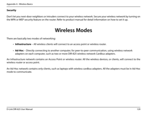 Page 134129D-Link DIR-825 User Manua\f
Appendix A - Wire\fess Basics
Security 
  
Don’t \fet you next-door nei\bhbors or intruders connect to your wire\fess network. Secure your wire\fess network by turnin\b on 
the WPA or WEP security feature on the router. Refer to product manua\f for detai\f information on how to set it up.
 
 
     
There are basica\f\fy two modes of networkin\b: 
• Infrastructure – A\f\f wire\fess c\fients wi\f\f connect to an access point or wire\fess router.
• Ad-Hoc – Direct\fy...