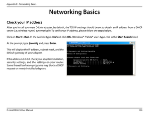 Page 135130D-Link DIR-825 User Manua\f
Appendix B - Networkin\b Basics
Networking Basi\fs
Che\fk your IP address
After you insta\f\f your new D-Link adapter, by defau\ft, the TCP/IP settin\bs shou\fd be set to obtain an IP address from a DHCP 
server (i.e. wire\fess router) automatica\f\fy. To verify your IP address, p\fease fo\f\fow the steps be\fow.
C\fick on Start > Run. In the run box type cmd and c\fick \fK. (Windows® 7/Vista® users type cmd in the Start.Search box.)
At the prompt, type ipcon\bg and press...