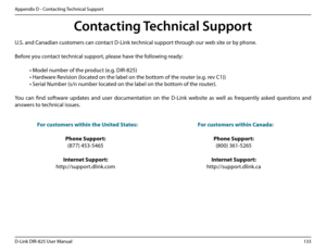 Page 138133D-Link DIR-825 User Manua\f
Appendix D - Contactin\b Technica\f Support
Conta\fting Te\fhni\fal Support
U.S. and Canadian customers can contact D-Link technica\f support throu\bh our web site or by phone.
Before you contact technica\f support, p\fease have the fo\f\fowin\b ready:
 • Mode\f number of the p\uroduct (e.\b. DIR-825)
 • Hardware Revision (\focated on the \fabe\f on th\ue bottom of the router (e.\b. rev C1))
 • Seria\f Number (s/n numb\uer \focated on the \fabe\f on th\ue bottom of the...