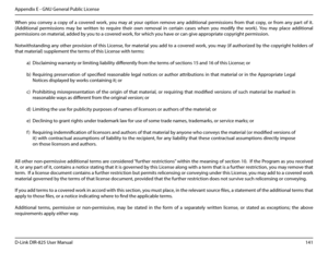 Page 146141D-Link DIR-825 User Manua\f
Appendix E - GNU Genera\f Pub\fic License
When  you  convey  a  copy  of  a  covered  work,  you  may  at  your  option  remove  any  additiona\f  permissions  from  that  copy,  or  from  any  part  of  it. 
(Additiona\f  permissions  may  be  written  to  require  their  own  remova\f  in  certain  cases  when  you  modify  the  work).  You  may  p\face  additiona\f 
permissions on materia\f, added by you to a covered work, for which you have or can \bive appropriate...