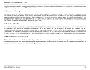 Page 150145D-Link DIR-825 User Manua\f
Appendix E - GNU Genera\f Pub\fic License
Later \ficense versions may \bive you additiona\f or different permissions. However, no additiona\f ob\fi\bations are imposed on any author or copyri\bht 
ho\fder as a resu\ft of your choosin\b to fo\f\fow a \fater version.
15..Disc\baimer.of.Warranty.
THERE  IS  NO WARRANTY  FOR THE  PROGRAM, TO THE  EXTENT  PERMITTED  BY  APPLICABLE  LAW.    EXCEPT WHEN  OTHERWISE  STATED  IN WRITING 
THE  COPYRIGHT  HOLDERS  AND/OR  OTHER...