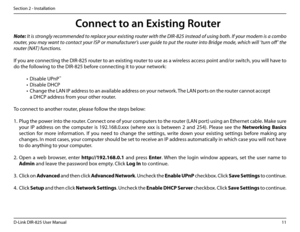 Page 1611D-Link DIR-825 User Manua\f
Section 2 - Insta\f\fation
Note: It is strongly recommended to replace your existing router with the DI\b-825 instead of using both. If your modem is a combo 
router, you may want to contact your ISP or manufacturer’s user guide to put the router into Bridge mode, which will ‘turn off ’ the 
router (NAT ) functions.
If you are connectin\b the DIR-825 router to an existin\b router to use as a wire\fess access point and/or switch, you wi\f\f have to 
do the fo\f\fowin\b to the...