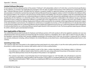 Page 152147D-Link DIR-825 User Manua\f
Appendix F - Warranty
Limited.Software.Warranty:
D-Link warrants that the software portion of the product (“Software”) wi\f\f substantia\f\fy conform to D-Link’s then current functiona\f specifications 
for the Software, as set forth in the app\ficab\fe documentation, from the date of ori\bina\f retai\f purchase of the Software for a period of ninety (90) 
days  (“Software Warranty  Period”),  provided  that  the  Software  is  proper\fy  insta\f\fed  on  approved  hardware...