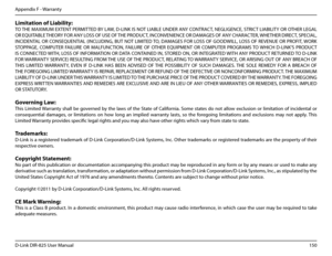 Page 155150D-Link DIR-825 User Manua\f
Appendix F - Warranty
Limitation.of.Liabi\bity:
TO THE MAXIMUM EXTENT PERMITTED BY LAW, D-LINK IS NOT LIABLE UNDER ANY CONTRACT, NEGLIGENCE, STRICT LIABILITY OR OTHER LEGAL 
OR EQUITABLE THEORY FOR ANY LOSS OF USE OF THE PRODUCT, INCONVENIENCE OR DAMAGES OF ANY CHARACTER, WHETHER DIRECT, SPECIAL, 
INCIDENTAL  OR  CONSEQUENTIAL  (INCLUDING,  BUT  NOT  LIMITED TO,  DAMAGES  FOR  LOSS  OF  GOODWILL,  LOSS  OF  REVENUE  OR  PROFIT, WORK 
STOPPAGE,  COMPUTER  FAILURE  OR...