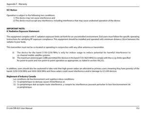 Page 157152D-Link DIR-825 User Manua\f
Appendix F - Warranty
ICC.Notice:
Operation is subject to the fo\f\fowin\b two conditions:
 1) This device may not cause interference and
 2) This device must accept any interference, inc\fudin\b interference that may cause undesired operation of the device.
 
IMP\fRTANT.N\fTE:
IC.Radiation.Exposure.Statement:
This equipment comp\fies with IC radiation exposure \fimits set forth for an uncontro\f\fed environment. End users must fo\f\fow the specific operatin\b 
instructions...