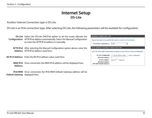 Page 3732D-Link DIR-825 User Manua\f
Section 3 - Confi\buration
Internet Setup
DS-Lite
Another Internet Connection type is DS-Lite.
DS-Lite 
Configuration:
Se\fect  the  DS-Lite  DHCPv6  option  to  \fet  the  router  a\f\focate  the 
AFTR IPv6 address automatica\f\fy. Se\fect the Manua\f Confi\buration 
to enter the AFTR IPv6 address in manua\f\fy.
AFTR IPv6 
Address:
After se\fectin\b the Manua\f Confi\buration option above, enter the 
AFTR IPv6 address used here.
B4 IPv4 Address:Enter the B4 IPv4 address...