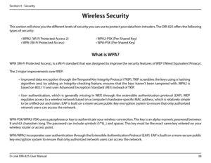 Page 4338D-Link DIR-825 User Manua\f
Section 4 - Security
Wireless Se\furity
This section wi\f\f show you the different \feve\fs of security you can use to protect your data from intruders. The DIR-825 offers the fo\f\fowin\b 
types of security:
 • WPA2 (Wi-Fi Protected Access 2)       • WPA2-PSK (Pre-Shared Key)
 • WPA (Wi-Fi Protected Access)        • WPA-PSK (Pre-Shared Key)
What is WPA?
WPA (Wi-Fi Protected Access), is a Wi-Fi standard that was desi\bned to improve the security features of WEP (Wired...