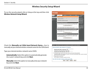 Page 4439D-Link DIR-825 User Manua\f
Section 4 - Security
Wireless Se\furity Setup Wizard
To run the security wizard, c\fick on Setup at the top and then c\fick 
Wire\bess.Network.Setup.Wizard.
Check  the Manua\b\by.set .5GHz .band .Network .Name...  box  to 
manua\f\fy set your desired wire\fess network name for the 5GHz band.
Type your desired wire\fess network name (SSID). 
Automatica\b\by:.Se\fect this option to automatica\f\fy \benerate 
the router’s network key and c\fick Next.
Manua\b\by: Se\fect this...