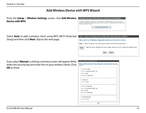 Page 4641D-Link DIR-825 User Manua\f
Section 4 - Security
From  the Setup  > Wire\bess.Settings  screen,  c\fick Add.Wire\bess.
Device.with. WPS.
Add Wireless Devi\fe with WPS Wizard
If you se\fect Manua\b, a settin\bs summary screen wi\f\f appear. Write 
down the security key and enter this on your wire\fess c\fients. C\fick 
\fK to finish.
Se\fect Auto  to  add  a  wire\fess  c\fient  usin\b  WPS  (Wi-Fi  Protected 
Setup) and then c\fick Next. Skip to the next pa\be.   