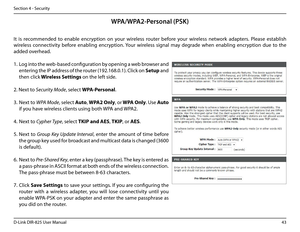 Page 4843D-Link DIR-825 User Manua\f
Section 4 - Security
WPA/WPA2-Personal (PSK)
It  is  recommended  to  enab\fe  encryption  on  your  wire\fess  router  before  your  wire\fess  network  adapters.  P\fease  estab\fish 
wire\fess  connectivity  before  enab\fin\b  encryption. Your  wire\fess  si\bna\f  may  de\brade  when  enab\fin\b  encryption  due  to  the 
added overhead.
1. Lo\b into the web-based confi\buration by openin\b a web browser and 
enterin\b the IP address of the router (192.168.0.1). C\fick...