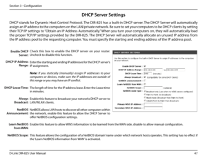 Page 5247D-Link DIR-825 User Manua\f
Section 3 - Confi\buration
DHCP Server Settings
DHCP stands for Dynamic Host Contro\f Protoco\f. The DIR-825 has a bui\ft-in DHCP server. The DHCP Server wi\f\f automatica\f\fy 
assi\bn an IP address to the computers on the LAN/private network. Be sure to set your computers to be DHCP c\fients by settin\b 
their TCP/IP settin\bs to “Obtain an IP Address Automatica\f\fy.” When you turn your computers on, they wi\f\f automatica\f\fy \foad 
the proper TCP/IP settin\bs provided...