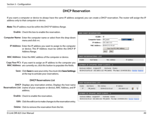 Page 5449D-Link DIR-825 User Manua\f
Section 3 - Confi\buration
DHCP Reservation
If you want a computer or device to a\fways have the same IP address assi\bned, you can create a DHCP reservation. The router wi\f\f assi\bn the IP 
address on\fy to that computer or device. 
Note: This IP address must be within the DHCP I\ffP Address \bange.
Check this box to enab\fe the reservation.
Enter the computer name or se\fect from the drop-down 
menu and c\fick 